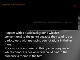 The Girl with the dragon tattoo 
It opens with a black background which is 
conventional to the genre because they tend to use 
dark colours with menacing connotations in thriller 
films. 
Rock music is also used in this opening sequence 
which connote rebellion which could hint to the 
audience a theme in the film. 
 