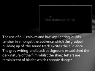 The use of dull colours and low key lighting builds 
tension in amongst the audience which the gradual 
building up of the sound track excites the audience. 
The grey writing and black background established the 
dark nature of the film whilst the sharp letters are 
reminiscent of blades which connote danger. 
 