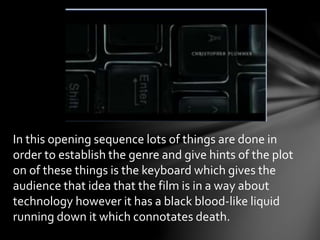 In this opening sequence lots of things are done in 
order to establish the genre and give hints of the plot 
on of these things is the keyboard which gives the 
audience that idea that the film is in a way about 
technology however it has a black blood-like liquid 
running down it which connotates death. 
 