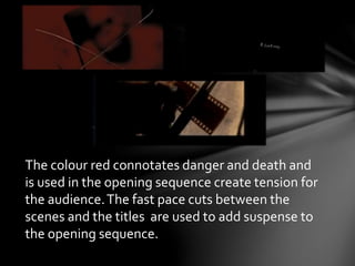 The colour red connotates danger and death and 
is used in the opening sequence create tension for 
the audience. The fast pace cuts between the 
scenes and the titles are used to add suspense to 
the opening sequence. 
 