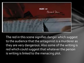 The red in this scene signifies danger which suggest 
to the audience that the antagonist is a murderer as 
they are very dangerous. Also some of the writing is 
red which could suggest that whatever the person 
is writing is linked to the menacing plot. 
 