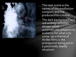 ● The next scene is the 
names of the production 
company and the 
producer/film creator. 
● The dark background and 
red writing connotes 
danger which 
automatically prepares to 
audience for what is to 
come. (as a theme of 
thriller films is the 
protagonist being put in 
a potentially deadly 
situation) 
 