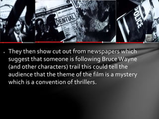 ● They then show cut out from newspapers which 
suggest that someone is following Bruce Wayne 
(and other characters) trail this could tell the 
audience that the theme of the film is a mystery 
which is a convention of thrillers. 
 