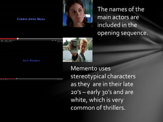 The names of the 
main actors are 
included in the 
opening sequence. 
Memento uses 
stereotypical characters 
as they are in their late 
20’s – early 30’s and are 
white, which is very 
common of thrillers. 
 