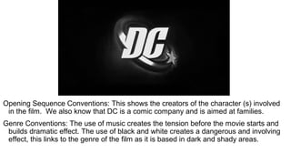 Opening Sequence Conventions: This shows the creators of the character (s) involved
in the film. We also know that DC is a comic company and is aimed at families.
Genre Conventions: The use of music creates the tension before the movie starts and
builds dramatic effect. The use of black and white creates a dangerous and involving
effect, this links to the genre of the film as it is based in dark and shady areas.
 