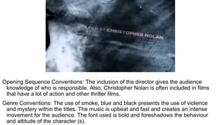Opening Sequence Conventions: The inclusion of the director gives the audience
knowledge of who is responsible. Also, Christopher Nolan is often included in films
that have a lot of action and other thriller films.
Genre Conventions: The use of smoke, blue and black presents the use of violence
and mystery within the titles. The music is upbeat and fast and creates an intense
movement for the audience. The font used is bold and foreshadows the behaviour
and attitude of the character (s).
 