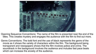 Opening Sequence Conventions: The name of the film is presented near the end of the
titles. This creates mystery and engages the audience with the film to find out more.
Genre Conventions: The bold font and the use of black represents the genre of the
movie as it shows the variety of characters within the film. The background being
transparent and newspapers shows that the film involves police and crime. The
soundtrack in the background involves the audience and includes fast pace beats
which can increase the anxiety of the audience.
 