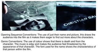 Opening Sequence Conventions: The use of just their name and picture, this draws the
audience into the film as it makes them eager to find out more about the characters.
Genre Conventions: The use of colour shows that there is death and from the
character. The music is edgy and makes the audience feel threatened by the
appearance of that character. The font used for the name shows the characteristics of
that person within the film.
 