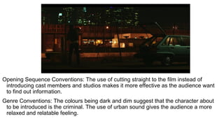 Opening Sequence Conventions: The use of cutting straight to the film instead of
introducing cast members and studios makes it more effective as the audience want
to find out information.
Genre Conventions: The colours being dark and dim suggest that the character about
to be introduced is the criminal. The use of urban sound gives the audience a more
relaxed and relatable feeling.
 