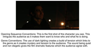 Opening Sequence Conventions: This is the first shot of the character you see. This
intrigues the audience as it makes them want to know who and what he is doing.
Genre Conventions: The use of dark lighting creates a build of tension which links to
the genre as it creates mystery and tension to the audience. The sound being quiet
and non diegetic gives the film dramatic features which the audience agree with.
 