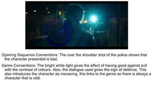Opening Sequence Conventions: The over the shoulder shot of the police shows that
the character presented is bad.
Genre Conventions: The bright white light gives the effect of having good against evil
with the contrast of colours. Also, the dialogue used gives the sign of defence. This
also introduces the character as menacing, this links to the genre as there is always a
character that is odd.
 