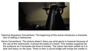 Opening Sequence Conventions: The beginning of this scene introduces a character
who is setting a metronome.
Genre Conventions: The picture doesn’t show you what genre is however because of
the use of the metronome, it shows the beats of a heart. This creates suspense for
the audience as it increases the level of anxiety. The colour has been edited so it is
dark and heavy on the eyes. There is then a sound bridge with brings the credits in.
 