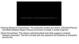 Opening Sequence Conventions: The production studios are shown. Columbia Pictures
and Metro-Goldwyn-Mayer Pictures are known to create a variety of genres.
Genre Conventions: The colours used being black and white suggest a contrast
between characters. The font is simple and may represent the simplicity of characters
and the film.
 