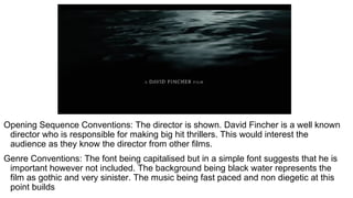 Opening Sequence Conventions: The director is shown. David Fincher is a well known
director who is responsible for making big hit thrillers. This would interest the
audience as they know the director from other films.
Genre Conventions: The font being capitalised but in a simple font suggests that he is
important however not included. The background being black water represents the
film as gothic and very sinister. The music being fast paced and non diegetic at this
point builds
 