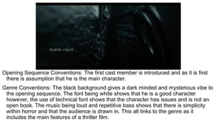 Opening Sequence Conventions: The first cast member is introduced and as it is first
there is assumption that he is the main character.
Genre Conventions: The black background gives a dark minded and mysterious vibe to
the opening sequence. The font being white shows that he is a good character
however, the use of technical font shows that the character has issues and is not an
open book. The music being loud and repetitive bass shows that there is simplicity
within horror and that the audience is drawn in. This all links to the genre as it
includes the main features of a thriller film.
 