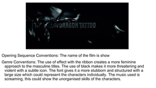 Opening Sequence Conventions: The name of the film is show
Genre Conventions: The use of effect with the ribbon creates a more feminine
approach to the masculine titles. The use of black makes it more threatening and
violent with a subtle icon. The font gives it a more stubborn and structured with a
large size which could represent the characters individually. The music used is
screaming, this could show the unorganised skills of the characters.
 