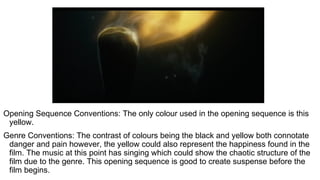 Opening Sequence Conventions: The only colour used in the opening sequence is this
yellow.
Genre Conventions: The contrast of colours being the black and yellow both connotate
danger and pain however, the yellow could also represent the happiness found in the
film. The music at this point has singing which could show the chaotic structure of the
film due to the genre. This opening sequence is good to create suspense before the
film begins.
 