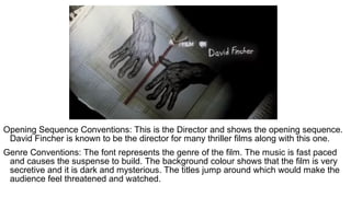 Opening Sequence Conventions: This is the Director and shows the opening sequence.
David Fincher is known to be the director for many thriller films along with this one.
Genre Conventions: The font represents the genre of the film. The music is fast paced
and causes the suspense to build. The background colour shows that the film is very
secretive and it is dark and mysterious. The titles jump around which would make the
audience feel threatened and watched.
 