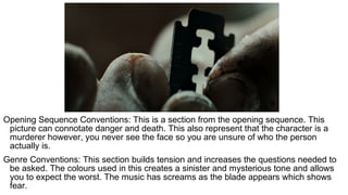 Opening Sequence Conventions: This is a section from the opening sequence. This
picture can connotate danger and death. This also represent that the character is a
murderer however, you never see the face so you are unsure of who the person
actually is.
Genre Conventions: This section builds tension and increases the questions needed to
be asked. The colours used in this creates a sinister and mysterious tone and allows
you to expect the worst. The music has screams as the blade appears which shows
fear.
 