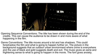 Opening Sequence Conventions: The title has been shown during the end of the
credits. This can cause the audience to be drawn in and more aware of what
happening in the film.
Genre Conventions: The title moves around a lot and has shadows. This could
foreshadow the film and what is going to happen further on. The picture in the
background suggests that an outdoor urban environment where crime is everywhere
and the use of black and gold suggests death and evil. The music gives an eerie and
frightening sense to what is going to happen in the movie. The font gives anxiety.
 