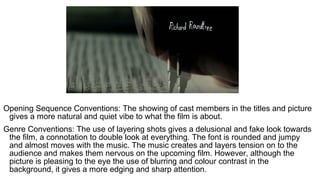 Opening Sequence Conventions: The showing of cast members in the titles and picture
gives a more natural and quiet vibe to what the film is about.
Genre Conventions: The use of layering shots gives a delusional and fake look towards
the film, a connotation to double look at everything. The font is rounded and jumpy
and almost moves with the music. The music creates and layers tension on to the
audience and makes them nervous on the upcoming film. However, although the
picture is pleasing to the eye the use of blurring and colour contrast in the
background, it gives a more edging and sharp attention.
 