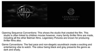 Opening Sequence Conventions: This shows the studio that created the film. This
studio is often linked to children movies however, many family thriller films are made,
including all the other Batman films. Legendary Pictures are known for producing
thriller films also.
Genre Conventions: The fast pace and non-diegetic soundtrack create a exciting and
entertaining vibe to watch. The colour being black and grey presents the genre as
dark and shady.
 