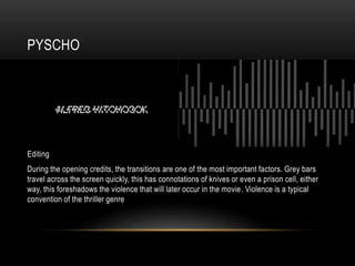 PYSCHO
Editing
During the opening credits, the transitions are one of the most important factors. Grey bars
travel across the screen quickly, this has connotations of knives or even a prison cell, either
way, this foreshadows the violence that will later occur in the movie. Violence is a typical
convention of the thriller genre
 