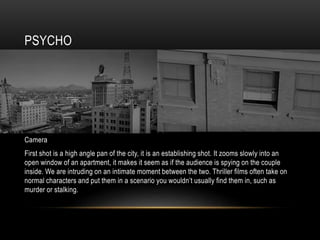 PSYCHO
Camera
First shot is a high angle pan of the city, it is an establishing shot. It zooms slowly into an
open window of an apartment, it makes it seem as if the audience is spying on the couple
inside. We are intruding on an intimate moment between the two. Thriller films often take on
normal characters and put them in a scenario you wouldn’t usually find them in, such as
murder or stalking.
 