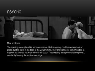 PSYCHO
Mise en Scene
The opening scene plays like a romance movie. So the opening credits may seem out of
place, but this plays in the back of the viewers mind. They are waiting for something bad to
happen, but they do not know when it will occur. Thus creating a suspenseful atmosphere.,
constantly keeping the audience on edge.
 