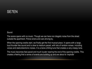 SE7EN
Sound
The scene opens with no music. Though we can here non diegetic noise from the street
outside the apartment. Police sirens and cars driving by.
When the opening credits start, we finally get the first musical piece. It opens with a large,
loud thunder like sound and is slow to medium paced, with lots of random noises, including
voices and static/electronic noises. It is a bone chilling tune that creates a very creepy tone.
The music becomes fast paced and much louder nearing the end of the opening credits. This
creates a feeling that a series of events are building up and are about to ‘explode’
 