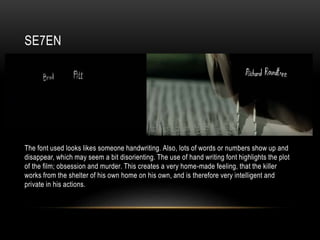 SE7EN
The font used looks likes someone handwriting. Also, lots of words or numbers show up and
disappear, which may seem a bit disorienting. The use of hand writing font highlights the plot
of the film; obsession and murder. This creates a very home-made feeling, that the killer
works from the shelter of his own home on his own, and is therefore very intelligent and
private in his actions.
 