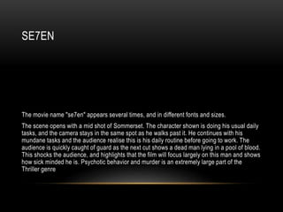 SE7EN
The movie name "se7en" appears several times, and in different fonts and sizes.
The scene opens with a mid shot of Sommerset. The character shown is doing his usual daily
tasks, and the camera stays in the same spot as he walks past it. He continues with his
mundane tasks and the audience realise this is his daily routine before going to work. The
audience is quickly caught of guard as the next cut shows a dead man lying in a pool of blood.
This shocks the audience, and highlights that the film will focus largely on this man and shows
how sick minded he is. Psychotic behavior and murder is an extremely large part of the
Thriller genre
 