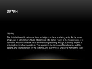 SE7EN
Lighting
The first shot is well lit, with most items and objects in the scene being white. As the scene
progresses in Sommerset's house it becomes a little darker. Finally at the murder scene, it is
very dark. A room in the back has a window with light coming through, but hardly any of it is
entering the room Sommerset is in. This represents the darkness of the character and his
actions, and creates tension for the audience, and everything is unclear to them at this stage
 