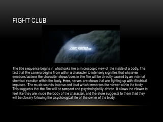FIGHT CLUB
The title sequence begins in what looks like a microscopic view of the inside of a body. The
fact that the camera begins from within a character to intensely signifies that whatever
emotions/actions the character shows/does in the film will be directly caused by an internal
chemical reaction within the body. Here, nerves are shown that are lighting up with electrical
impulses. The music sounds intense and loud which immerses the viewer within the body.
This suggests that the film will be rampant and psychologically-driven. It allows the viewer to
feel like they are inside the body of the character, and therefore suggests to them that they
will be closely following the psychological life of the owner of the body.
 
