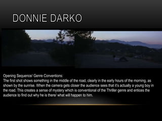 Opening Sequence/ Genre Conventions:
The first shot shows something in the middle of the road, clearly in the early hours of the morning, as
shown by the sunrise. When the camera gets closer the audience sees that it’s actually a young boy in
the road. This creates a sense of mystery which is conventional of the Thriller genre and entices the
audience to find out why he is there/ what will happen to him.
 