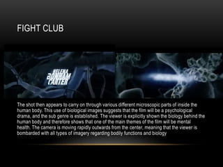 FIGHT CLUB
The shot then appears to carry on through various different microscopic parts of inside the
human body. This use of biological images suggests that the film will be a psychological
drama, and the sub genre is established. The viewer is explicitly shown the biology behind the
human body and therefore shows that one of the main themes of the film will be mental
health. The camera is moving rapidly outwards from the center, meaning that the viewer is
bombarded with all types of imagery regarding bodily functions and biology
 