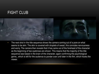 FIGHT CLUB
• The next shot in the title sequence shows the camera coming out of a pore on what
seems to be skin. The skin is covered with droplets of sweat, this connotes nervousness
and worry. The camera then reveals that it has came out of the forehead of the character
as the beginning of two eyebrows are shown. This means that the majority of the title
sequence was based in the brain of the character, again confirming the psychological
genre,, which is left for the audience to ponder over until later in the film, which hooks the
viewer.
 