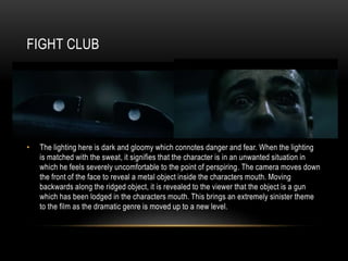 FIGHT CLUB
• The lighting here is dark and gloomy which connotes danger and fear. When the lighting
is matched with the sweat, it signifies that the character is in an unwanted situation in
which he feels severely uncomfortable to the point of perspiring. The camera moves down
the front of the face to reveal a metal object inside the characters mouth. Moving
backwards along the ridged object, it is revealed to the viewer that the object is a gun
which has been lodged in the characters mouth. This brings an extremely sinister theme
to the film as the dramatic genre is moved up to a new level.
 