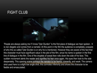 FIGHT CLUB
‘People are always asking me if I know Tyler Durden” Is the first piece of dialogue we hear spoken. It
is non diegetic and comes from a narrator. At this point in the film the audience is completely unaware
of who this so called Tyler Durden is or why he is mentioned. However they are aware of the fact that
this character must have significant value in the plot of the film, since his name is spoken in the first
line of dialogue in the film. One of the droplets of sweat then rolls down the side of his face. This
sudden movement alerts the reader and signifies his fear once again. His eyes then look to the side
desperately. This opening scene portrays the narrator to be fearful, cowardly, and weak. The camera
shot used here is a slight low angle shot, this connotes inferiority and shows the character to be
feeble and emasculated.
 