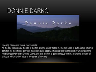 Opening Sequence/ Genre Conventions:
As the boy walks away, the title of the film ‘Donnie Darko’ fades in. The font used is quite gothic, which is
common for the Thriller genre as it appears quite spooky. This also tells us that the boy who was in the
road is most likely to be Donnie Darko, and that the film is going to focus on him, all without the use of
dialogue which further adds to the sense of mystery.
 