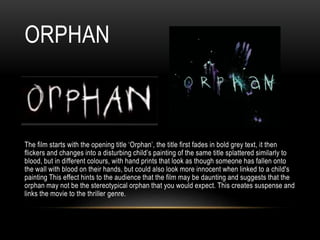 ORPHAN
The film starts with the opening title ‘Orphan’, the title first fades in bold grey text, it then
flickers and changes into a disturbing child’s painting of the same title splattered similarly to
blood, but in different colours, with hand prints that look as though someone has fallen onto
the wall with blood on their hands, but could also look more innocent when linked to a child's
painting This effect hints to the audience that the film may be daunting and suggests that the
orphan may not be the stereotypical orphan that you would expect. This creates suspense and
links the movie to the thriller genre.
 