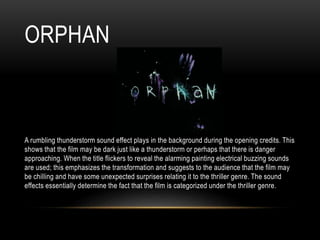 ORPHAN
A rumbling thunderstorm sound effect plays in the background during the opening credits. This
shows that the film may be dark just like a thunderstorm or perhaps that there is danger
approaching. When the title flickers to reveal the alarming painting electrical buzzing sounds
are used; this emphasizes the transformation and suggests to the audience that the film may
be chilling and have some unexpected surprises relating it to the thriller genre. The sound
effects essentially determine the fact that the film is categorized under the thriller genre.
 