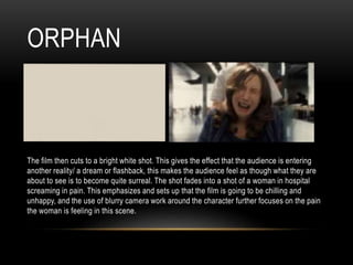 ORPHAN
The film then cuts to a bright white shot. This gives the effect that the audience is entering
another reality/ a dream or flashback, this makes the audience feel as though what they are
about to see is to become quite surreal. The shot fades into a shot of a woman in hospital
screaming in pain. This emphasizes and sets up that the film is going to be chilling and
unhappy, and the use of blurry camera work around the character further focuses on the pain
the woman is feeling in this scene.
 