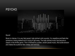 PSYCHO
Sound
Music is intense. It is very fast paced, high pitched violin sounds. It is repetitive and feels like
someone is being stalked and is trying to get away. The high pitched music has become a
classic in the thriller genre. This is followed by quieter, slower paced music, this builds tension
and makes the audience feel uneasy and nervous.
 