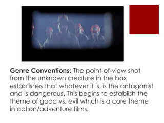Genre Conventions: The point-of-view shot 
from the unknown creature in the box 
establishes that whatever it is, is the antagonist 
and is dangerous. This begins to establish the 
theme of good vs. evil which is a core theme 
in action/adventure films. 
 