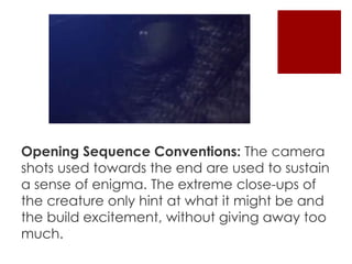 Opening Sequence Conventions: The camera 
shots used towards the end are used to sustain 
a sense of enigma. The extreme close-ups of 
the creature only hint at what it might be and 
the build excitement, without giving away too 
much. 
 