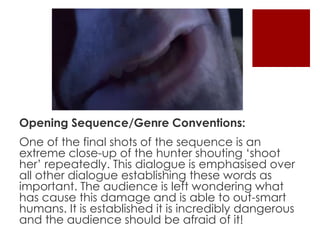 Opening Sequence/Genre Conventions: 
One of the final shots of the sequence is an 
extreme close-up of the hunter shouting ‘shoot 
her’ repeatedly. This dialogue is emphasised over 
all other dialogue establishing these words as 
important. The audience is left wondering what 
has cause this damage and is able to out-smart 
humans. It is established it is incredibly dangerous 
and the audience should be afraid of it! 
 
