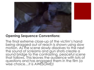 Opening Sequence Conventions: 
The final extreme close-up of the victim’s hand 
being dragged out of reach is shown using slow 
motion. As the scene slowly dissolves to the next 
the sound of screams and gun shots create a 
sound bridge to the contrasting, peaceful scene 
that follows. This leaves the audience with lots of 
questions and has engaged them in the film (a 
wise choice…it is AWESOME)! 
 