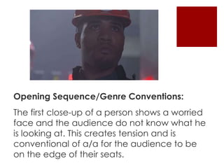 Opening Sequence/Genre Conventions: 
The first close-up of a person shows a worried 
face and the audience do not know what he 
is looking at. This creates tension and is 
conventional of a/a for the audience to be 
on the edge of their seats. 
 