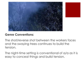 Genre Conventions: 
The shot/reverse shot between the workers faces 
and the swaying trees continues to build the 
tension. 
The night-time setting is conventional of a/a as it is 
easy to conceal things and build tension. 
 
